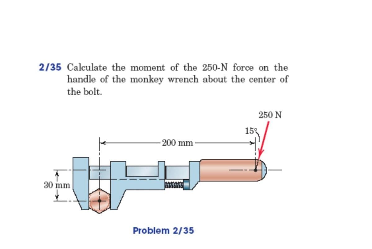 2/35 Calculate the moment of the 250-N force on the
handle of the monkey wrench about the center of
the bolt.
250 N
15%
200 mm
30 mm
Problem 2/35
