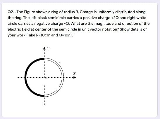 Q2.. The Figure shows a ring of radius R. Charge is uniformly distributed along
the ring. The left black semicircle carries a positive charge +2Q and right white
circle carries a negative charge -Q. What are the magnitude and direction of the
electric field at center of the semicircle in unit vector notation? Show details of
your work. Take R=10cm and Q=10nC.

