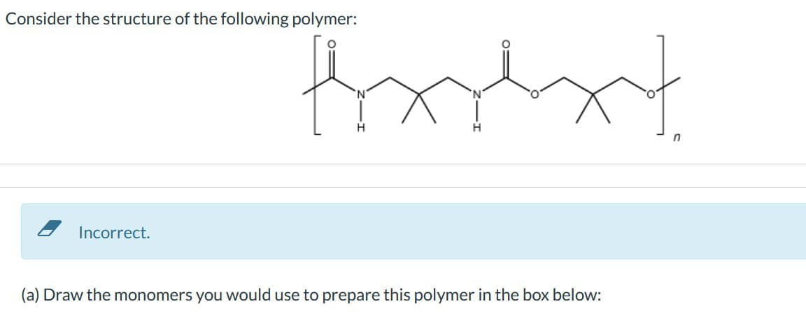 Consider the structure of the following polymer:
Print
H
H
n
Incorrect.
(a) Draw the monomers you would use to prepare this polymer in the box below: