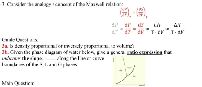 3. Consider the analogy / concept of the Maxwell relation:
ӘР
), -(),
ΔΡ
dP
ds
dH
ΔΗ
AT dT
dv T dV T·AV
Guide Questions:
3a. Is density proportional or inversely proportional to volume?
3b. Given the phase diagram of water below, give a general ratio expression that
indicates the slope or he rhi along the line or curve
boundaries of the S, L and G phases.
Main Question:
