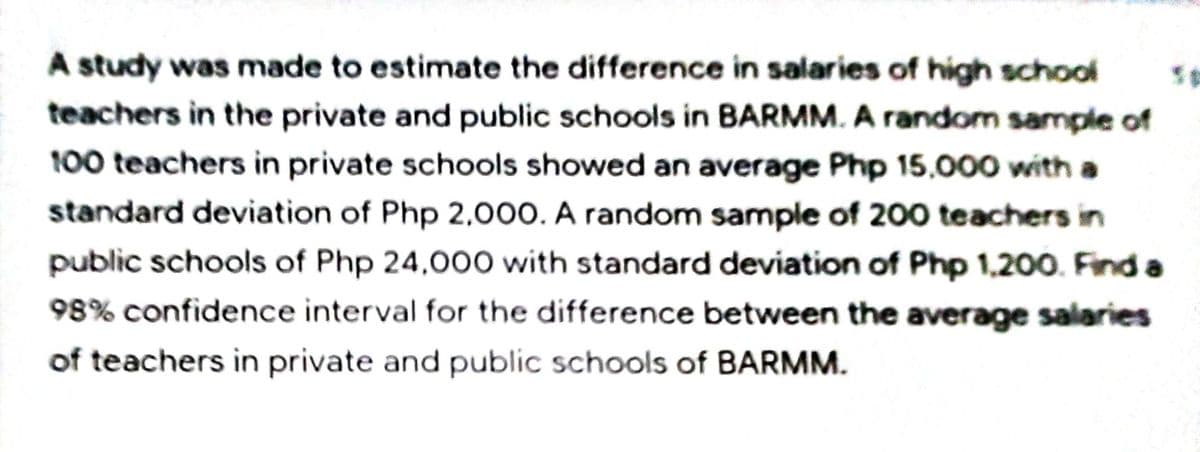 A study was made to estimate the difference in salaries of high school
teachers in the private and public schools in BARMM. A random sample of
100 teachers in private schools showed an average Php 15.000 with a
standard deviation of Php 2,000. A random sample of 200 teachers in
public schools of Php 24,000 with standard deviation of Php 1,200. Find a
98% confidence interval for the difference between the average salaries
of teachers in private and public schools of BARMM.
