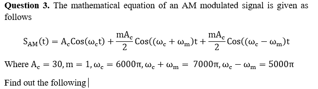 Question 3. The mathematical equation of an AM modulated signal is given as
follows
SAM (t) = A.Cos(w.t) +
2
mAc Cos((w. + Wm)t+
mA.
Cos((w. – Wm)t
2
Where A. = 30, m = 1, w.
6000t, wc + wWm
7000t, wc – Wm
5000t
-
Find out the following||
