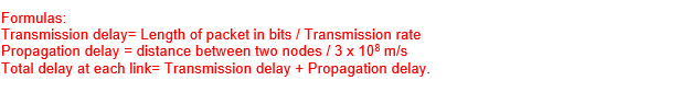 Formulas:
Transmission delay= Length of packet in bits / Transmission rate
Propagation delay = distance between two nodes / 3 x 108 m/s
Total delay at each link= Transmission delay + Propagation delay.
