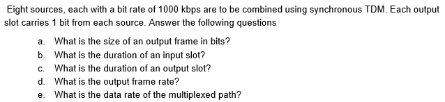 Eight sources, each with a bit rate of 1000 kbps are to be combined using synchronous TDM. Each output
slot carries 1 bit from each source. Answer the following questions
a. What is the size of an output frame in bits?
b. What is the duration of an input slot?
c. What is the duration of an output slot?
d. What is the output frame rate?
e. What is the data rate of the multiplexed path?
