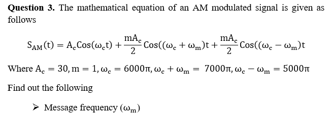 Question 3. The mathematical equation of an AM modulated signal is given as
follows
mA.
SAM (t) = A.Cos(w.t) +
Cos((w. + Wm)t +
2
mA.
Cos((wc – Wm)t
2
Where A. = 30, m = 1, w. = 6000t, w. + wm
7000t, w. – Wm
5000t
Find out the following
> Message frequency (wm)
