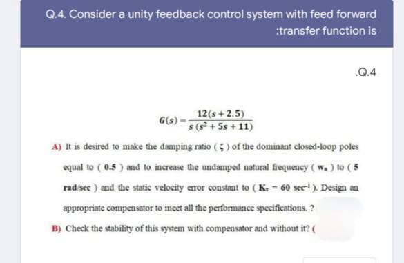 Q.4. Consider a unity feedback control system with feed forward
:transfer function is
.Q.4
G(s)
12(s+2.5)
s (s² + 5s +11)
A) It is desired to make the damping ratio (5) of the dominant closed-loop poles
equal to (0.5) and to increase the undamped natural frequency (w) to (5
rad/sec) and the static velocity error constant to (K, = 60 sec-1). Design an
appropriate compensator to meet all the performance specifications.?
B) Check the stability of this system with compensator and without it? (