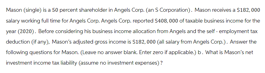 Mason (single) is a 50 percent shareholder in Angels Corp. (an S Corporation). Mason receives a $182,000
salary working full time for Angels Corp. Angels Corp. reported $408,000 of taxable business income for the
year (2020). Before considering his business income allocation from Angels and the self-employment tax
deduction (if any), Mason's adjusted gross income is $182,000 (all salary from Angels Corp.). Answer the
following questions for Mason. (Leave no answer blank. Enter zero if applicable.) b. What is Mason's net
investment income tax liability (assume no investment expenses)?