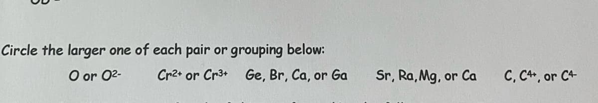 Circle the larger one of each pair or grouping below:
O or 0²-
Cr2+ or Cr3+ Ge, Br, Ca, or Ga
Sr, Ra, Mg, or Ca
C, C++, or C4