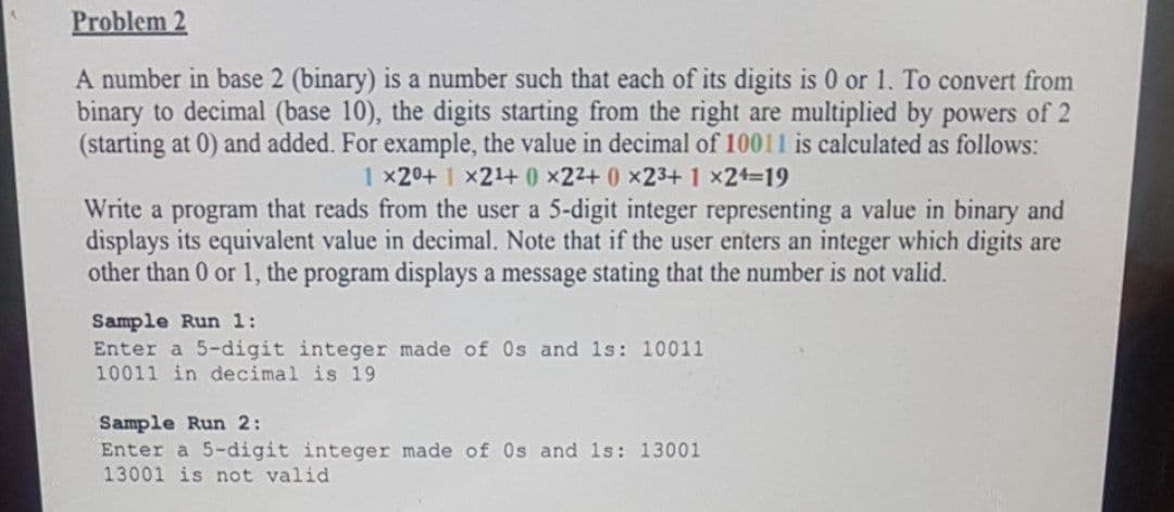 Problem 2
A number in base 2 (binary) is a number such that each of its digits is 0 or 1. To convert from
binary to decimal (base 10), the digits starting from the right are multiplied by powers of 2
(starting at 0) and added. For example, the value in decimal of 10011 is calculated as follows:
1 x20+ 1 x21+ 0 x22+ 0 x23+1 x2+3D19
Write a program that reads from the user a 5-digit integer representing a value in binary and
displays its equivalent value in decimal. Note that if the user enters an integer which digits are
other than 0 or 1, the program displays a message stating that the number is not valid.
Sample Run 1:
Enter a 5-digit integer made of Os and 1s: 10011
10011 in decimal is 19
Sample Run 2:
Enter a 5-digit integer made of Os and 1s: 13001
13001 is not valid
