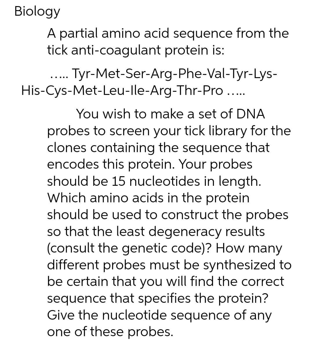 Biology
A partial amino acid sequence from the
tick anti-coagulant protein is:
Tyr-Met-Ser-Arg-Phe-Val-Tyr-Lys-
His-Cys-Met-Leu-lle-Arg-Thr-Pro..
....
You wish to make a set of DNA
probes to screen your tick library for the
clones containing the sequence that
encodes this protein. Your probes
should be 15 nucleotides in length.
Which amino acids in the protein
should be used to construct the probes
so that the least degeneracy results
(consult the genetic code)? How many
different probes must be synthesized to
be certain that you will find the correct
sequence that specifies the protein?
Give the nucleotide sequence of any
one of these probes.
