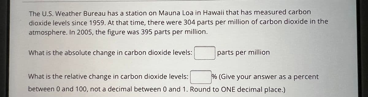 The U.S. Weather Bureau has a station on Mauna Loa in Hawaii that has measured carbon
dioxide levels since 1959. At that time, there were 304 parts per million of carbon dioxide in the
atmosphere. In 2005, the figure was 395 parts per million.
What is the absolute change in carbon dioxide levels:
parts per million
What is the relative change in carbon dioxide levels:
between 0 and 100, not a decimal between 0 and 1. Round to ONE decimal place.)
% (Give your answer as a percent