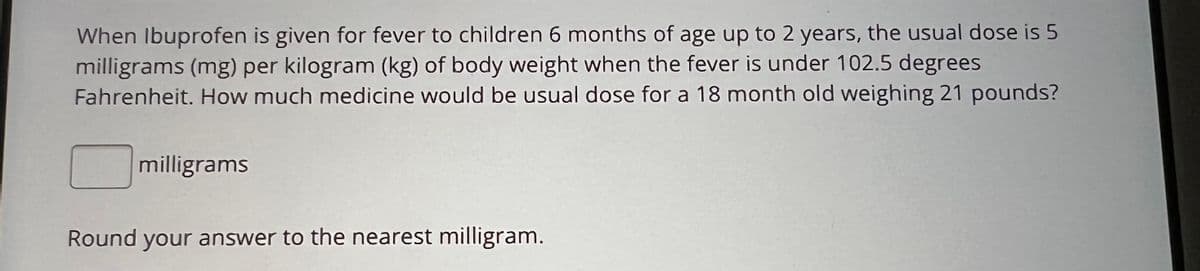 When Ibuprofen is given for fever to children 6 months of age up to 2 years, the usual dose is 5
milligrams (mg) per kilogram (kg) of body weight when the fever is under 102.5 degrees
Fahrenheit. How much medicine would be usual dose for a 18 month old weighing 21 pounds?
milligrams
Round your answer to the nearest milligram.