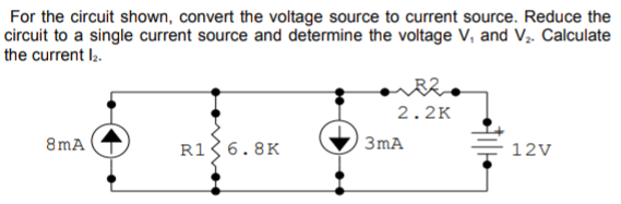 For the circuit shown, convert the voltage source to current source. Reduce the
circuit to a single current source and determine the voltage V, and V.. Calculate
the current l2.
2.2K
8mA
R1 6.8K
3mA
12V
