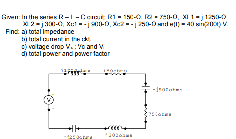 Given: In the series R-L-C circuit; R1 = 150-N, R2 = 750-N, XL1 = j 1250-n,
XL2 = j 300-0, Xc1 = - j 900-0, Xc2 = - j 250-0 and e(t) = 40 sin(200t) V.
Find: a) total impedance
b) total current in the ckt.
c) voltage drop VR; Vc and V.
d) total power and power factor
j1250ehms
le
150ohms
1900ohms
750ohms
ll
1300ohms
-1250ohms
