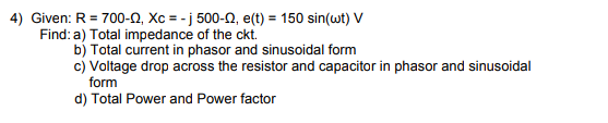 4) Given: R = 700-N, Xc = - j 500-N, e(t) = 150 sin(wt) V
Find: a) Total impedance of the ckt.
b) Total current in phasor and sinusoidal form
c) Voltage drop across the resistor and capacitor in phasor and sinusoidal
form
d) Total Power and Power factor
