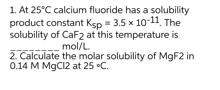 1. At 25°C calcium fluoride has a solubility
product constant Ksp = 3.5 x 10-11. The
solubility of CaF2 at this temperature is
mol/L.
2. Calculate the molar solubility of MGF2 in
0.14 M MgCl2 at 25 •C.
