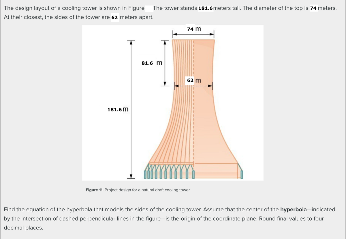 The design layout of a cooling tower is shown in Figure The tower stands|
meters tall. The diameter of the top is meters.
At their closest, the sides of the tower are
meters apart.
m
m
m
m
Figure 11. Project design for a natural draft cooling tower
Find the equation of the hyperbola that models the sides of the cooling tower. Assume that the center of the hyperbola-indicated
by the intersection of dashed perpendicular lines in the figure-is the origin of the coordinate plane. Round final values to four
decimal places.
