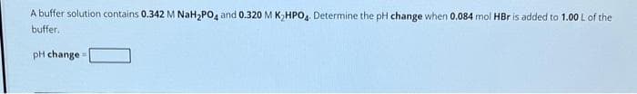 A buffer solution contains 0.342 M NaH₂PO4 and 0.320 M K₂HPO4. Determine the pH change when 0.084 mol HBr is added to 1.00 L of the
buffer.
pH change