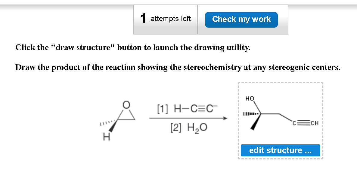 1 attempts left Check my work
Click the "draw structure" button to launch the drawing utility.
Draw the product of the reaction showing the stereochemistry at any stereogenic centers.
H
[1] H-C=C
[2] H₂O
HO
edit structure
ECH