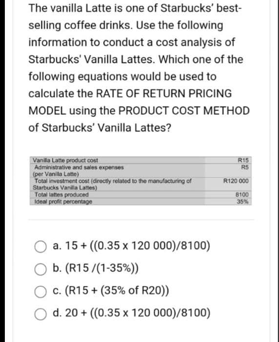 The vanilla Latte is one of Starbucks' best-
selling coffee drinks. Use the following
information to conduct a cost analysis of
Starbucks' Vanilla Lattes. Which one of the
following equations would be used to
calculate the RATE OF RETURN PRICING
MODEL using the PRODUCT COST METHOD
of Starbucks' Vanilla Lattes?
Vanilla Latte product cost
Administrative and sales expenses
(per Vanilla Latte)
Total investment cost (directly related to the manufacturing of
Starbucks Vanilla Lattes)
Total lattes produced
Ideal profit percentage
a. 15+ ((0.35 x 120 000)/8100)
O b. (R15/(1-35%))
c. (R15+ (35% of R20))
d. 20+ ((0.35 x 120 000)/8100)
R15
R5
R120 000
8100
35%
