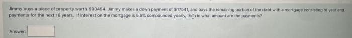 Jimmy buys a piece of property worth $90454, Jimmy makes a down payment of $17541, and pays the remaining portion of the debt with a mortgage consisting of year end
payments for the next 18 years. If interest on the mortgage is 5.6% compounded yearly, then in what amount are the payments?
Answer: