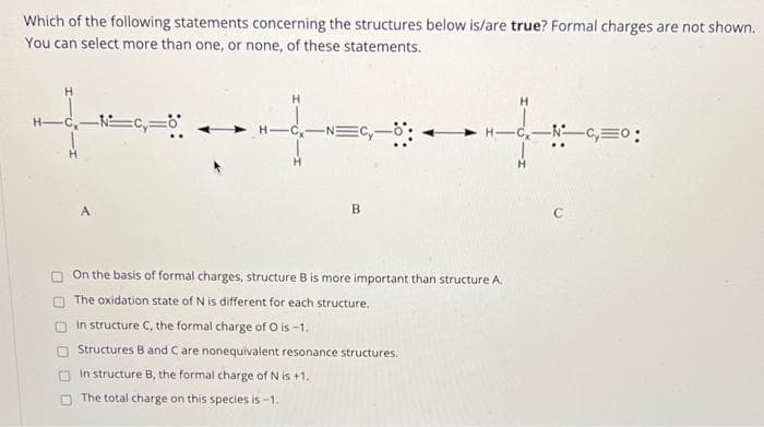 Which of the following statements concerning the structures below is/are true? Formal charges are not shown.
You can select more than one, or none, of these statements.
+
A
B
On the basis of formal charges, structure B is more important than structure A.
The oxidation state of N is different for each structure.
In structure C, the formal charge of O is -1.
Structures B and C are nonequivalent resonance structures.
In structure B, the formal charge of N is +1.
The total charge on this species is -1.
H
-NC₂=0: