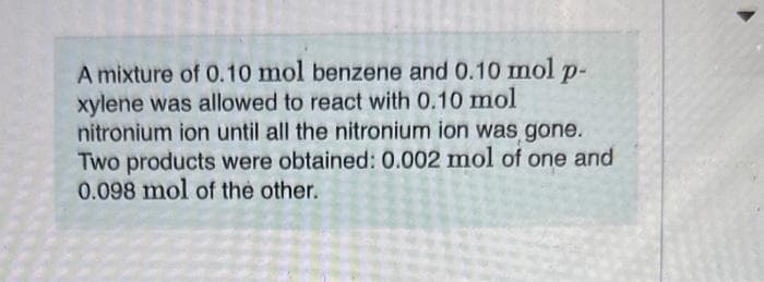 A mixture of 0.10 mol benzene and 0.10 mol P-
xylene was allowed to react with 0.10 mol
nitronium ion until all the nitronium ion was gone.
Two products were obtained: 0.002 mol of one and
0.098 mol of the other.