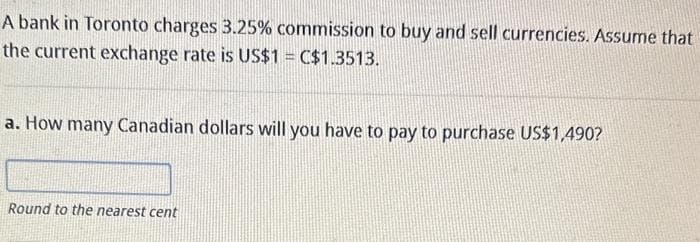 A bank in Toronto charges 3.25% commission to buy and sell currencies. Assume that
the current exchange rate is US$1 = C$1.3513.
a. How many Canadian dollars will you have to pay to purchase US$1,490?
Round to the nearest cent