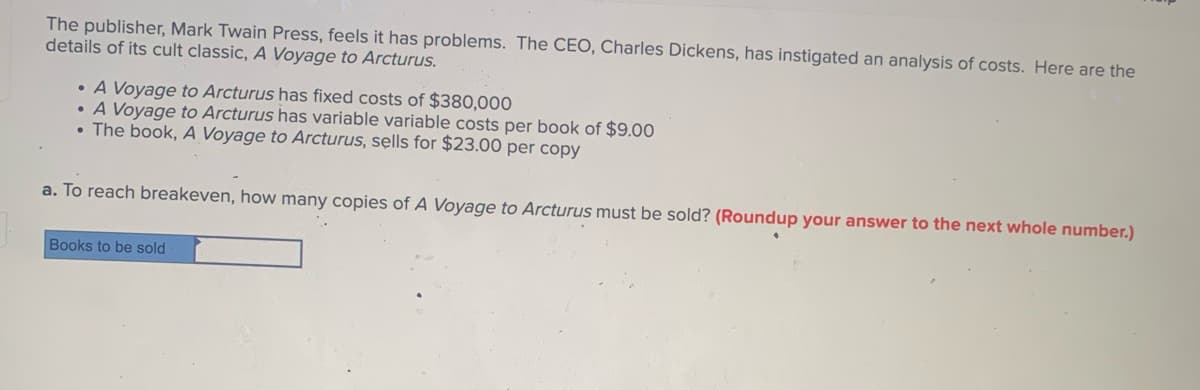 The publisher, Mark Twain Press, feels it has problems. The CEO, Charles Dickens, has instigated an analysis of costs. Here are the
details of its cult classic, A Voyage to Arcturus.
• A Voyage to Arcturus has fixed costs of $380,000
• A Voyage to Arcturus has variable variable costs per book of $9.00
• The book, A Voyage to Arcturus, sells for $23.00 per copy
a. To reach breakeven, how many copies of A Voyage to Arcturus must be sold? (Roundup your answer to the next whole number.)
Books to be sold
