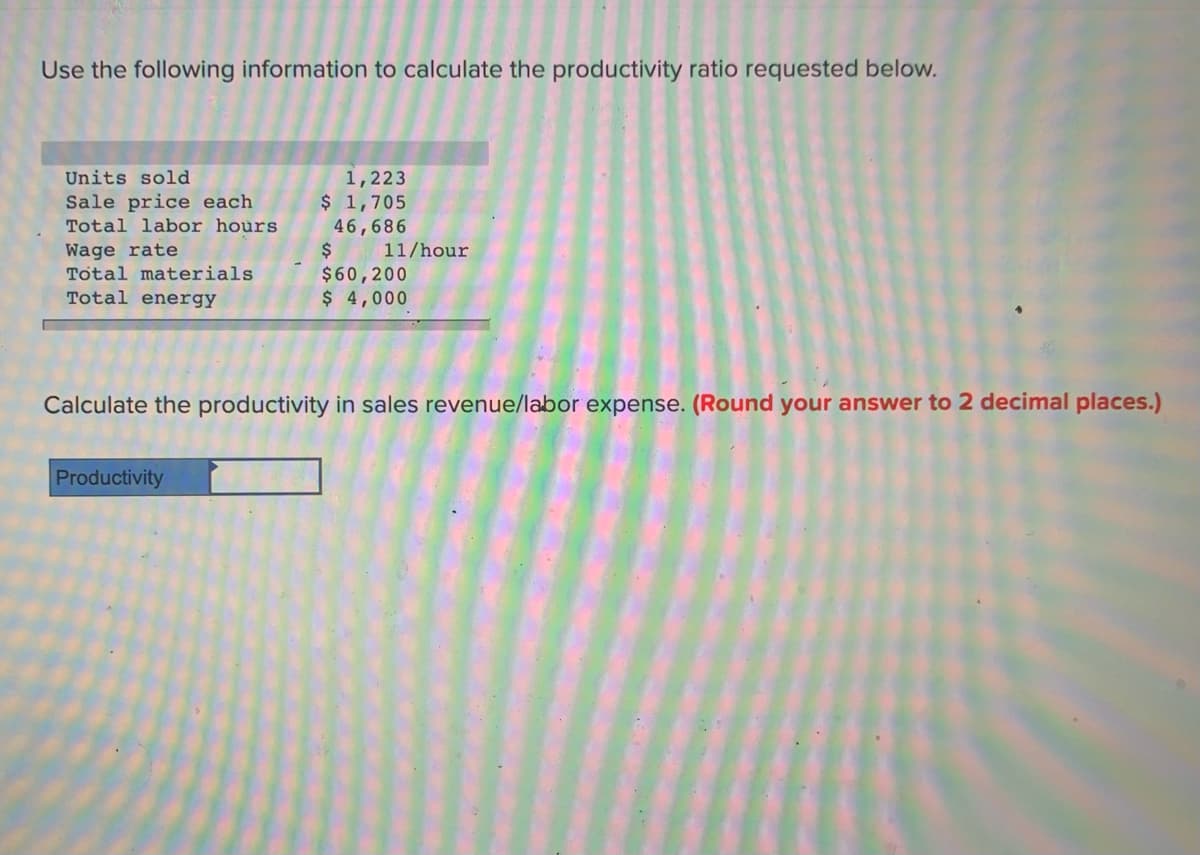 Use the following information to calculate the productivity ratio requested below.
Units sold
1,223
$ 1,705
Sale price each
Total labor hours
46,686
$
$60,200
$ 4,000
Wage rate
Total materials
11/hour
Total energy
Calculate the productivity in sales revenue/labor expense. (Round your answer to 2 decimal places.)
Productivity
