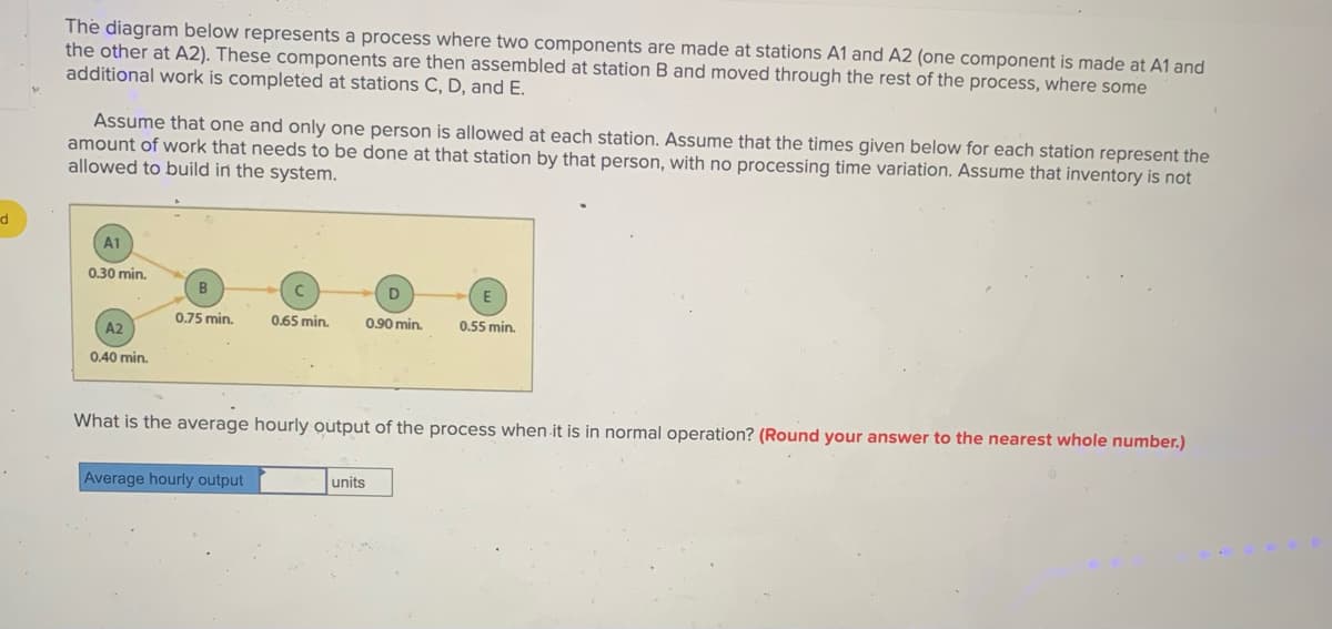 The diagram below represents a process where two components are made at stations A1 and A2 (one component is made at A1 and
the other at A2). These components are then assembled at station B and moved through the rest of the process, where some
additional work is completed at stations C, D, and E.
Assume that one and only one person is allowed at each station. Assume that the times given below for each station represent the
amount of work that needs to be done at that station by that person, with no processing time variation. Assume that inventory is not
allowed to build in the system.
A1
0.30 min.
B
0.75 min.
0.65 min.
0.90 min.
0.55 min.
A2
0.40 min.
What is the average hourly output of the process when it is in normal operation? (Round your answer to the nearest whole number.)
Average hourly output
units
