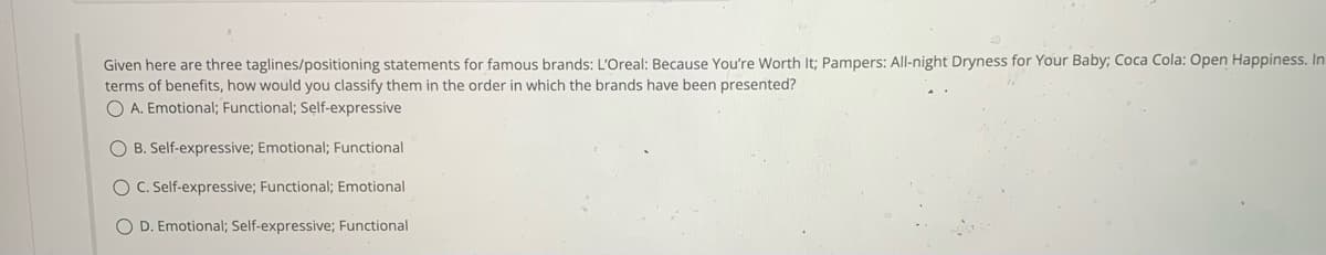 Given here are three taglines/positioning statements for famous brands: L'Oreal: Because You're Worth It; Pampers: All-night Dryness for Your Baby; Coca Cola: Open Happiness. In
terms of benefits, how would you classify them in the order in which the brands have been presented?
OA. Emotional; Functional; Self-expressive
OB. Self-expressive; Emotional; Functional
O C. Self-expressive; Functional; Emotional
O D. Emotional; Self-expressive; Functional