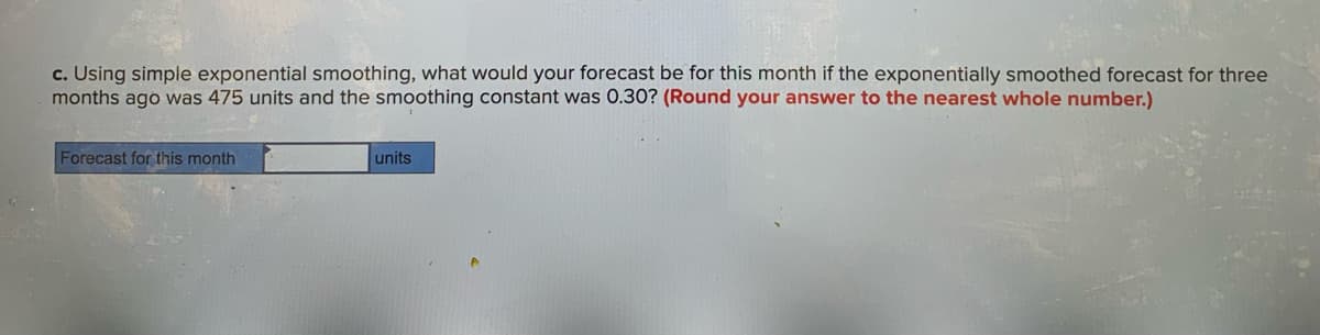 c. Using simple exponential smoothing, what would your forecast be for this month if the exponentially smoothed forecast for three
months ago was 475 units and the smoothing constant was 0.30? (Round your answer to the nearest whole number.)
Forecast for this month
units
