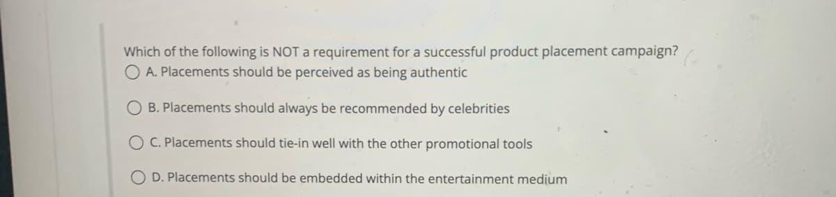 Which of the following is NOT a requirement for a successful product placement campaign?
A. Placements should be perceived as being authentic
B. Placements should always be recommended by celebrities
OC. Placements should tie-in well with the other promotional tools
OD. Placements should be embedded within the entertainment medium