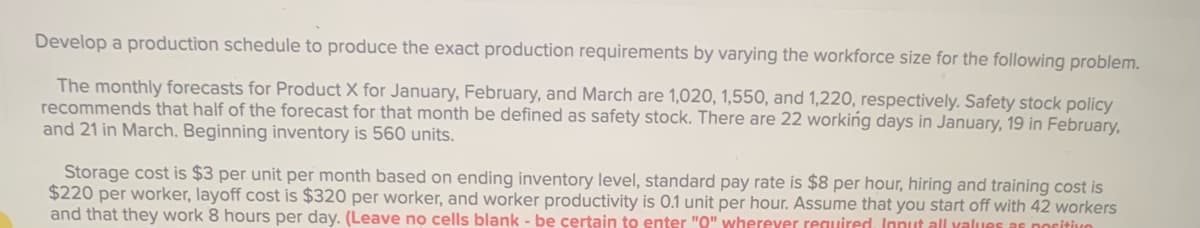 Develop a production schedule to produce the exact production requirements by varying the workforce size for the following problem.
The monthly forecasts for Product X for January, February, and March are 1,020, 1,550, and 1,220, respectively. Safety stock policy
recommends that half of the forecast for that month be defined as safety stock. There are 22 working days in January, 19 in February,
and 21 in March. Beginning inventory is 560 units.
Storage cost is $3 per unit per month based on ending inventory level, standard pay rate is $8 per hour, hiring and training cost is
$220 per worker, layoff cost is $320 per worker, and worker productivity is 0.1 unit per hour. Assume that you start off with 42 workers
and that they work 8 hours per day. (Leave no cells blank - be certain to enter "O" wherever reguired, Innut all values as noritivo
