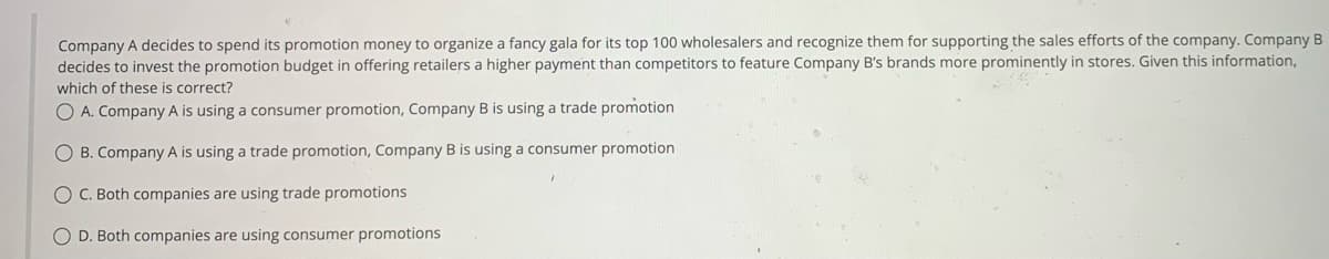Company A decides to spend its promotion money to organize a fancy gala for its top 100 wholesalers and recognize them for supporting the sales efforts of the company. Company B
decides to invest the promotion budget in offering retailers a higher payment than competitors to feature Company B's brands more prominently in stores. Given this information,
which of these is correct?
O A. Company A is using a consumer promotion, Company B is using a trade promotion
O B. Company A is using a trade promotion, Company B is using a consumer promotion
C. Both companies are using trade promotions
OD. Both companies are using consumer promotions