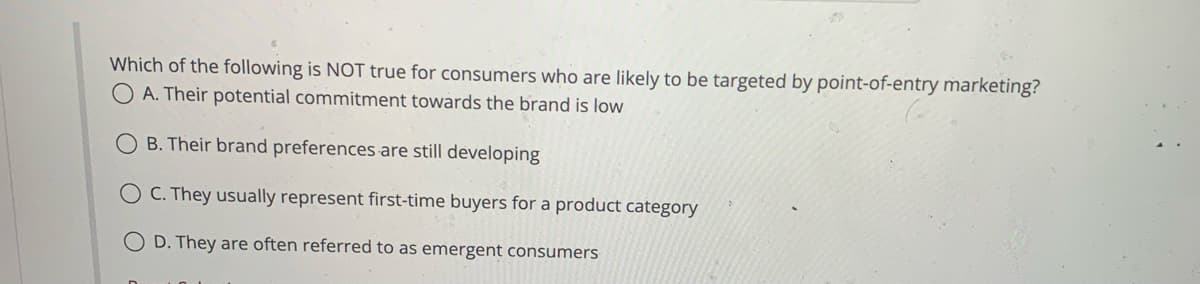 Which of the following is NOT true for consumers who are likely to be targeted by point-of-entry marketing?
A. Their potential commitment towards the brand is low
B. Their brand preferences are still developing
OC. They usually represent first-time buyers for a product category
OD. They are often referred to as emergent consumers