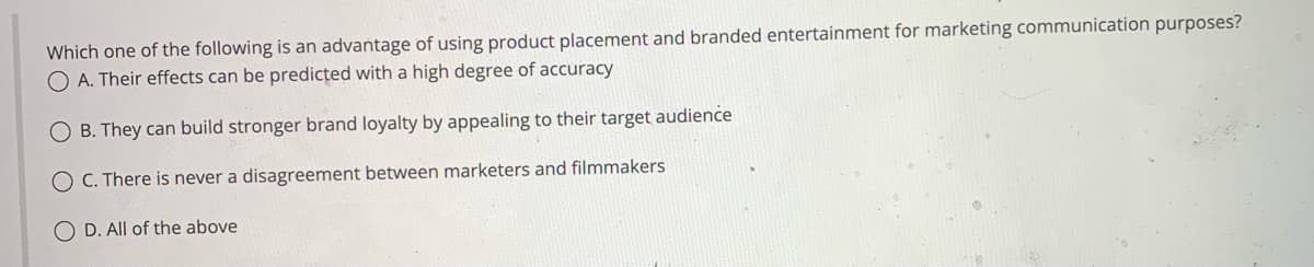 Which one of the following is an advantage of using product placement and branded entertainment for marketing communication purposes?
O A. Their effects can be predicted with a high degree of accuracy
OB. They can build stronger brand loyalty by appealing to their target audience
C. There is never a disagreement between marketers and filmmakers
OD. All of the above