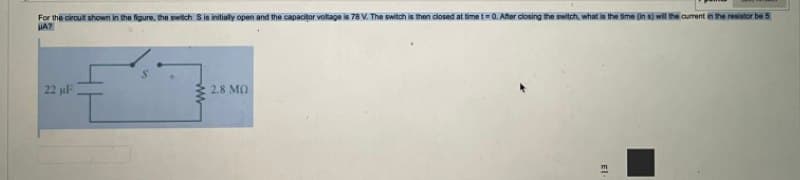 For the cirouit shown in the figure, the switch Sis initisly open and the capacitor voltage is 78 V. The switch is then dlosed at time =0. Aher closing the switch, what is the time (in s) wil the current in the resistor be 5
22 uF
2.8 MO
El-
ww
