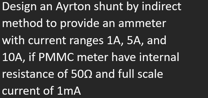 Design an Ayrton shunt by indirect
method to provide an ammeter
with current ranges 1A, 5A, and
10A, if PMMC meter have internal
resistance of 500 and full scale
current of 1mA

