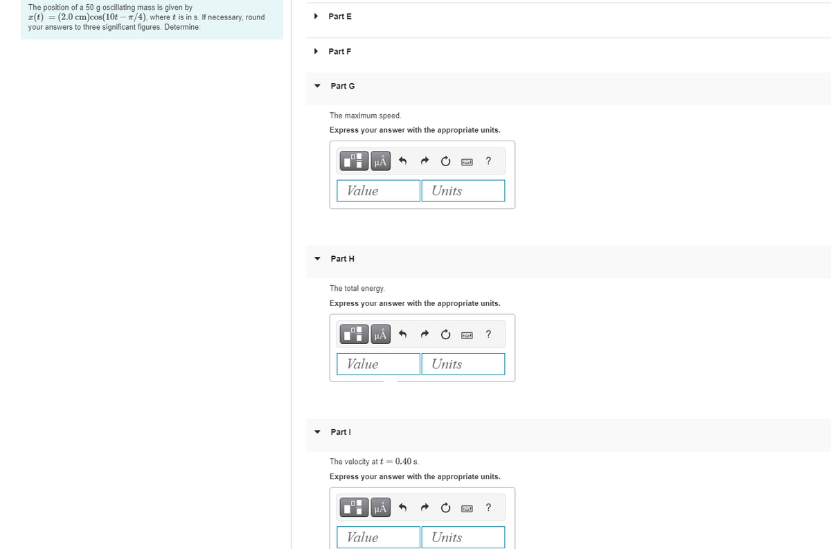 The position of a 50 g oscillating mass is given by
x(t) = (2.0 cm) cos(10t - n/4), where t is in s. If necessary, round
your answers to three significant figures. Determine:
▶
Part E
▸ Part F
Part G
The maximum speed.
Express your answer with the appropriate units.
Value
Part H
HÅ
Part I
HA
Value
The total energy.
Express your answer with the appropriate units.
Units
_O
■μA
Value
*****
2
Units
The velocity at t = 0.40 s.
Express your answer with the appropriate units.
Units
?
*****
?
?