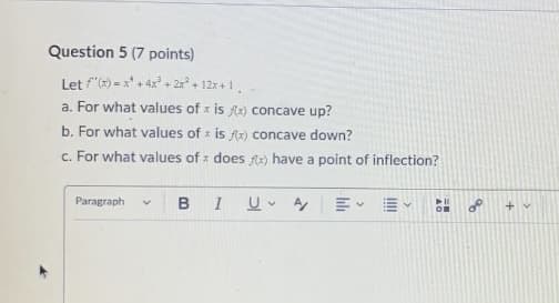 Question 5 (7 points)
Let f'(x)=x+4x+2x² + 12x+1.
a. For what values of x is f(x) concave up?
b. For what values of x is fx) concave down?
c. For what values of does x) have a point of inflection?
Paragraph v B
I UA
+