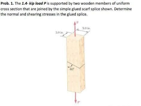 Prob. 1. The 1.4- kip load P is supported by two wooden members of uniform
cross section that are joined by the simple glued scarf splice shown. Determine
the normal and shearing stresses in the glued splice.
5.0 in
3.0 in
60°