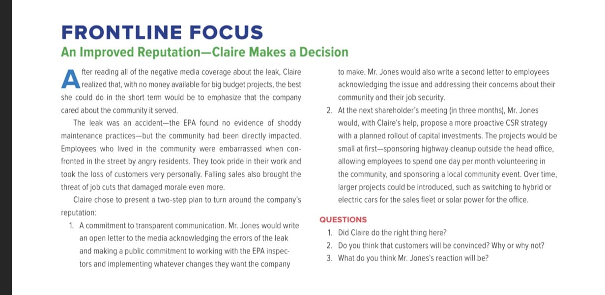 An Improved Reputation-Claire Makes a Decision
to make. Mr. Jones would also write a second letter to employees
fter reading all of the negative media coverage about the leak, Claire
Arealized that, with no money available for big budget projects, the best
acknowledging the issue and addressing their concerns about their
she could do in the short term would be to emphasize that the company
community and their job security.
cared about the community it served.
2. At the next shareholder's meeting (in three months), Mr. Jones
The leak was an accident-the EPA found no evidence of shoddy
would, with Claire's help, propose a more proactive CSR strategy
maintenance practices-but the community had been directly impacted.
with a planned rollout of capital investments. The projects would be
Employees who lived in the community were embarrassed when con-
small at first-sponsoring highway cleanup outside the head office,
fronted in the street by angry residents. They took pride in their work and
allowing employees to spend one day per month volunteering in
took the loss of customers very personally. Falling sales also brought the
the community, and sponsoring a local community event. Over time,
threat of job cuts that damaged morale even more.
larger projects could be introduced, such as switching to hybrid or
Claire chose to present a two-step plan to turn around the company's
electric cars for the sales fleet or solar power for the office.
reputation:
QUESTIONS
1. A commitment to transparent communication. Mr. Jones would write
1. Did Claire do the right thing here?
an open letter to the media acknowledging the errors of the leak
2. Do you think that customers will be convinced? Why or why not?
and making a public commitment to working with the EPA inspec-
3. What do you think Mr. Jones's reaction will be?
tors and implementing whatever changes they want the company
