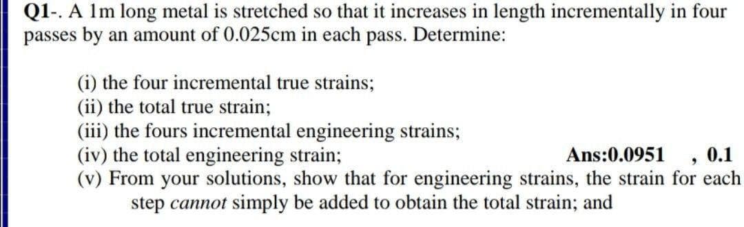 Q1-. A 1m long metal is stretched so that it increases in length incrementally in four
passes by an amount of 0.025cm in each pass. Determine:
(i) the four incremental true strains;
(ii) the total true strain;
(iii) the fours incremental engineering strains;
(iv) the total engineering strain;
(v) From your solutions, show that for engineering strains, the strain for each
step cannot simply be added to obtain the total strain; and
Ans:0.0951
0.1
