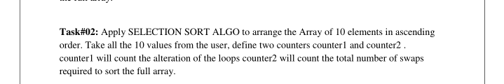 Task#02: Apply SELECTION SORT ALGO to arrange the Array of 10 elements in ascending
order. Take all the 10 values from the user, define two counters counterl and counter2 .
counterl will count the alteration of the loops counter2 will count the total number of swaps
required to sort the full array.
