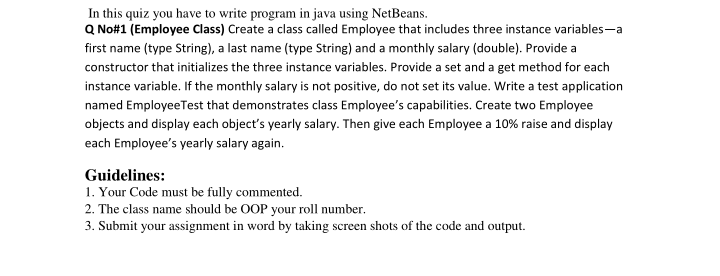 In this quiz you have to write program in java using NetBeans.
Q No#1 (Employee Class) Create a class called Employee that includes three instance variables-a
first name (type String), a last name (type String) and a monthly salary (double). Provide a
constructor that initializes the three instance variables. Provide a set and a get method for each
instance variable. If the monthly salary is not positive, do not set its value. Write a test application
named Employee Test that demonstrates class Employee's capabilities. Create two Employee
objects and display each object's yearly salary. Then give each Employee a 10% raise and display
each Employee's yearly salary again.
Guidelines:
1. Your Code must be fully commented.
2. The class name should be OOP your roll number.
3. Submit your assignment in word by taking screen shots of the code and output.
