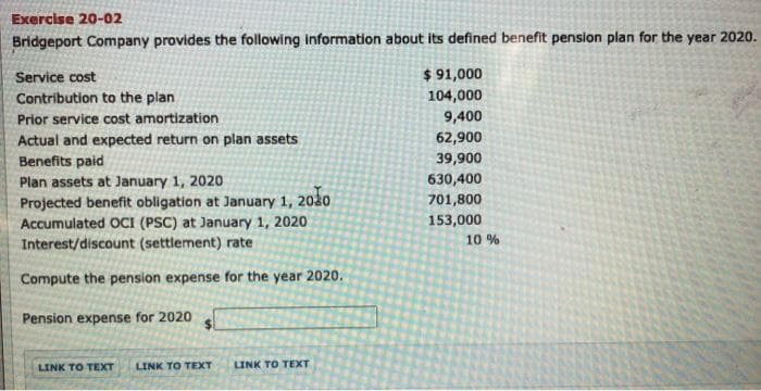 Exercise 20-02
Bridgeport Company provides the following information about its defined benefit pension plan for the year 2020.
$ 91,000
104,000
Service cost
Contribution to the plan
Prior service cost amortization
9,400
Actual and expected return on plan assets
62,900
Benefits paid
39,900
Plan assets at January 1, 2020
630,400
2020
701,800
Projected benefit obligation at January 1,
Accumulated OCI (PSC) at January 1, 2020
Interest/discount (settlement) rate
153,000
10 %
Compute the pension expense for the year 2020.
Pension expense for 2020
LINK TO TEXT
LINK TO TEXT
LINK TO TEXT
