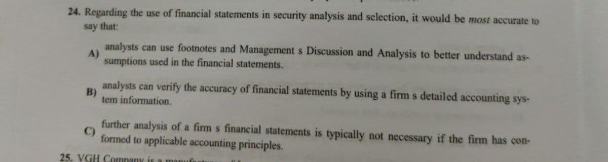 24. Regarding the use of financial statements in security analysis and selection, it would be most accurate to
say that:
analysts can use footnotes and Management s Discussion and Analysis to better understand as-
A)
sumptions used in the financial statements.
analysts can verify the accuracy of financial statements by using a firm s detailed accounting sys-
B)
tem information.
further analysis of a firm s financial statements is typically not necessary if the firm has con-
C)
formed to applicable accounting principles.
25. VGH Comnany is a manufu
