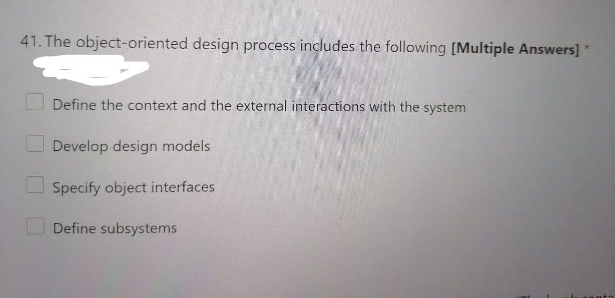 41. The object-oriented design process includes the following [Multiple Answers] *
Define the context and the external interactions with the system
Develop design models
Specify object interfaces
Define subsystems
